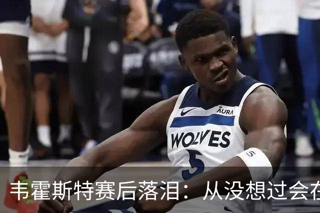 韦霍斯特赛后落泪：从没想过会在今天回家，这是我最后的机会了
