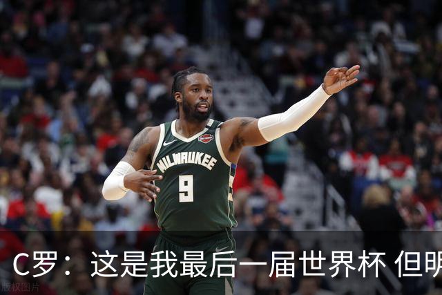 C罗：这是我最后一届世界杯 但明天不会是最后一场比赛
