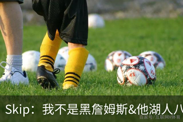 Skip：我不是黑詹姆斯&他湖人八年表现平庸 我最多只能给他打C